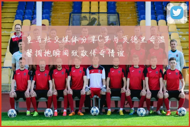 皇马社交媒体分享C罗与莫德里奇温馨拥抱瞬间致敬传奇情谊