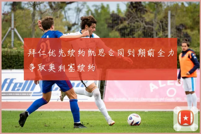 拜仁优先续约凯恩合同到期前全力争取奥利塞续约