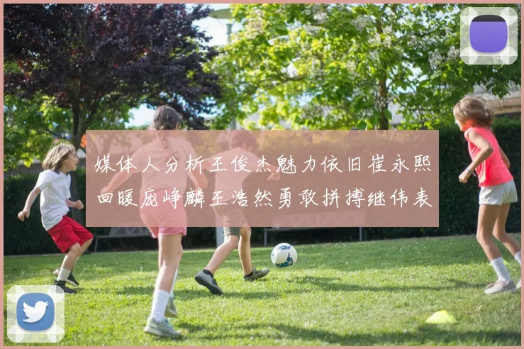 媒体人分析王俊杰魅力依旧崔永熙回暖庞峥麟王浩然勇敢拼搏继伟表现稳定