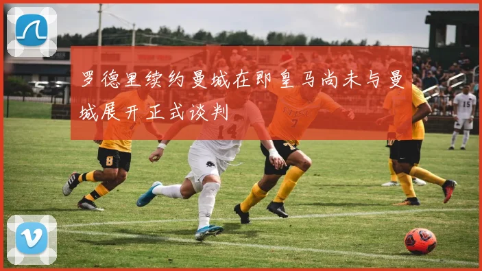 罗德里续约曼城在即皇马尚未与曼城展开正式谈判