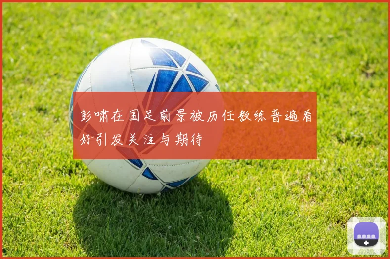 彭啸在国足前景被历任教练普遍看好引发关注与期待