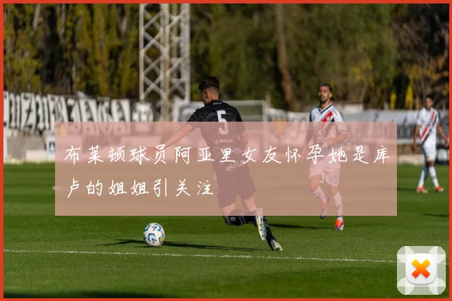 布莱顿球员阿亚里女友怀孕她是库卢的姐姐引关注