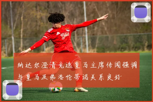 纳达尔澄清竞选皇马主席传闻强调与皇马及弗洛伦蒂诺关系良好