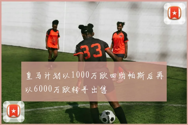 皇马计划以1000万欧回购帕斯后再以6000万欧转手出售