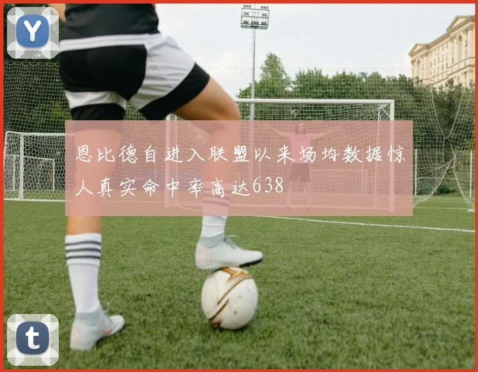 恩比德自进入联盟以来场均数据惊人真实命中率高达638