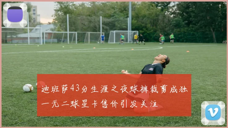 迪班萨43分生涯之夜球裤裁剪成独一无二球星卡售价引发关注