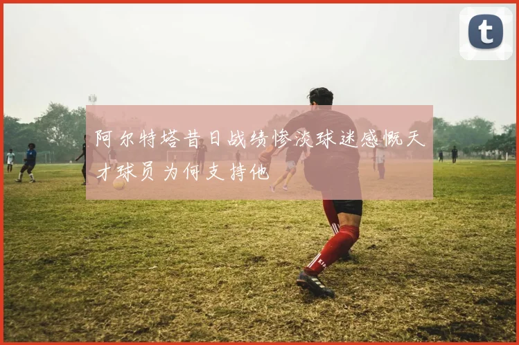 阿尔特塔昔日战绩惨淡球迷感慨天才球员为何支持他